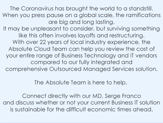 The Coronavirus has brought the world to a standstill. When you press pause on a global scale, the ramifications are big and long lasting. It may be unpleasant to consider, but surviving something like this often involves layoffs and restructuring. With over 22 years of local industry experience, the Absolute Cloud Team can help you review the cost of your entire range of Business Technology and IT vendors compared to our fully integrated and comprehensive Outsourced Managed Services solution. The Absolute Team is here to help. Connect directly with our MD, Serge Franco and discuss whether or not your current Business IT solution is sustainable for the difficult economic times ahead.
